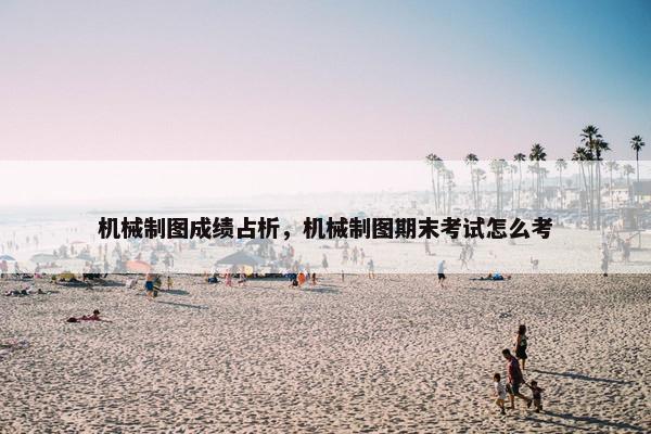 机械制图成绩占析，机械制图期末考试怎么考