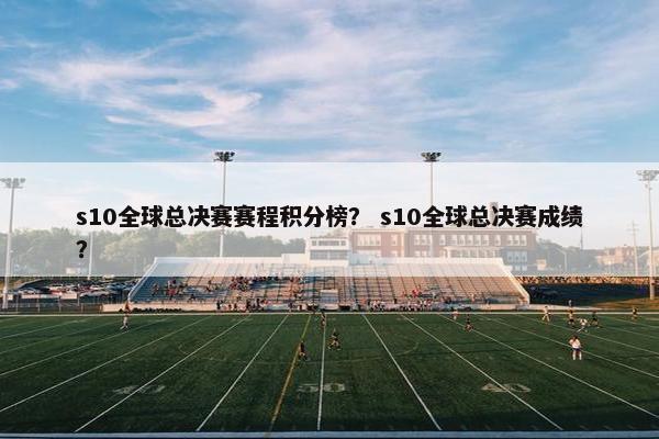 s10全球总决赛赛程积分榜？ s10全球总决赛成绩？