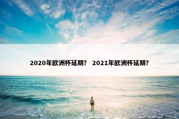 2020年欧洲杯延期？ 2021年欧洲杯延期？