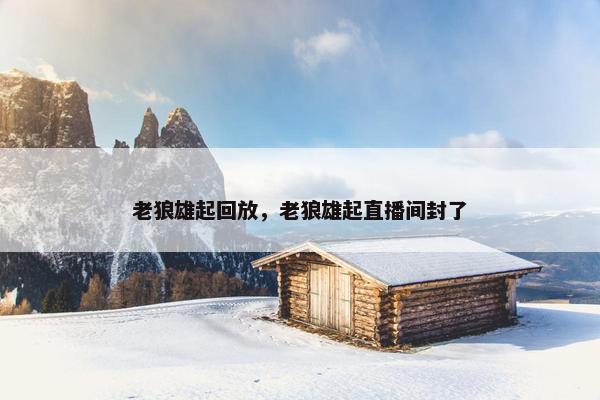 老狼雄起回放,老狼雄起直播间封了 老狼雄起回放,老狼雄起直播间封了