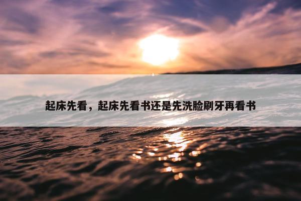 起床先看，起床先看书还是先洗脸刷牙再看书