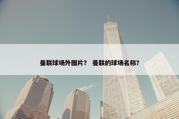 曼联球场外图片？ 曼联的球场名称？