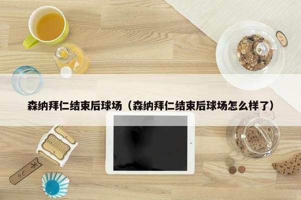 森纳拜仁结束后球场（森纳拜仁结束后球场怎么样了）