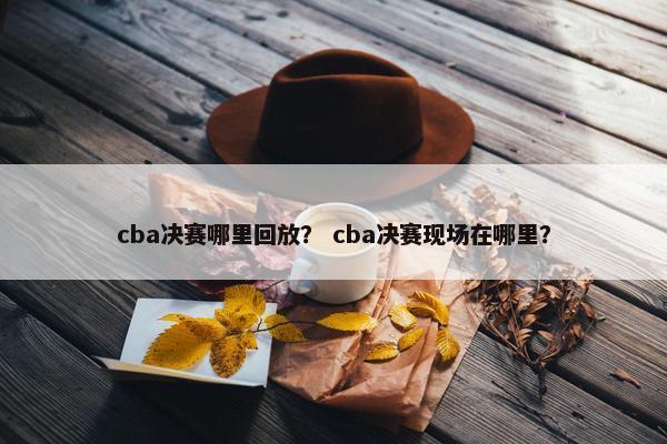 cba决赛哪里回放？ cba决赛现场在哪里？