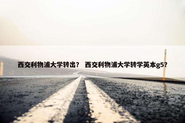 西交利物浦大学转出？ 西交利物浦大学转学英本g5？