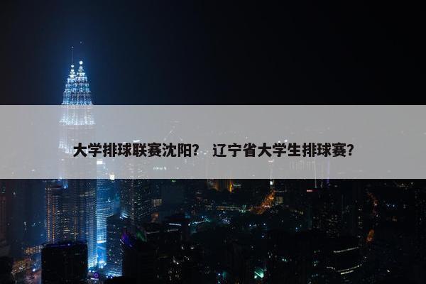 大学排球联赛沈阳？ 辽宁省大学生排球赛？