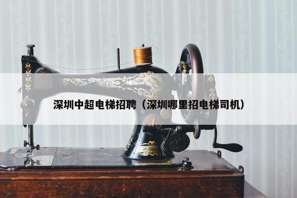 深圳中超电梯招聘（深圳哪里招电梯司机）
