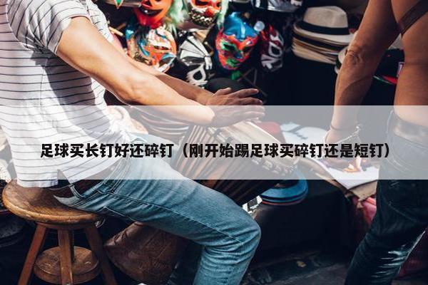 足球买长钉好还碎钉（刚开始踢足球买碎钉还是短钉）