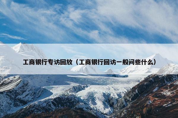 工商银行专访回放（工商银行回访一般问些什么）