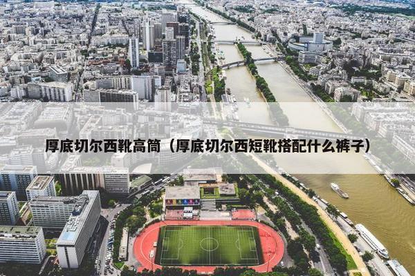 厚底切尔西靴高筒（厚底切尔西短靴搭配什么裤子）