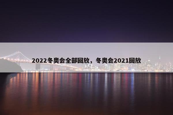2022冬奥会全部回放，冬奥会2021回放