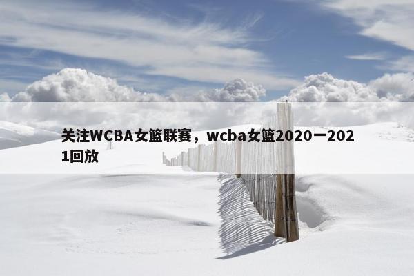 关注WCBA女篮联赛，wcba女篮2020一2021回放