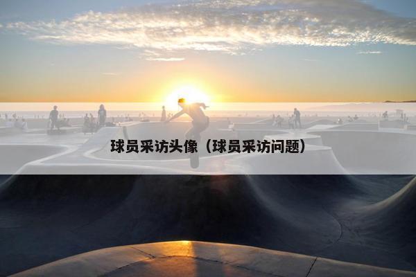 球员采访头像（球员采访问题）
