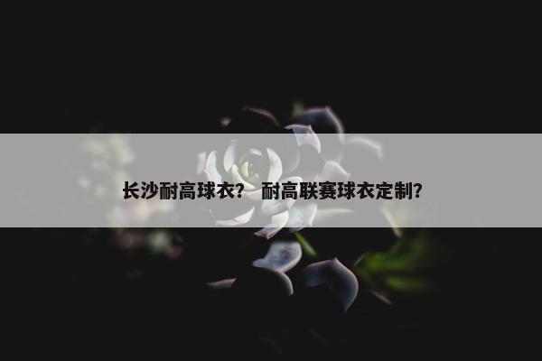 长沙耐高球衣？ 耐高联赛球衣定制？