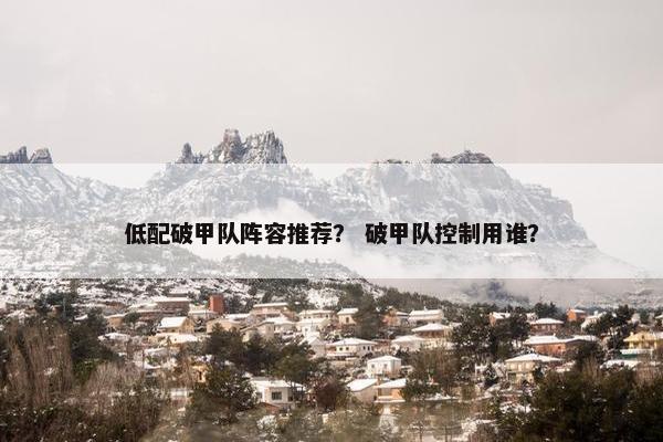 低配破甲队阵容推荐？ 破甲队控制用谁？