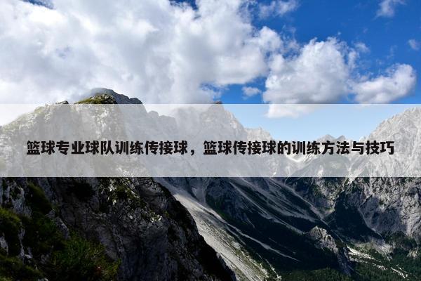 篮球专业球队训练传接球，篮球传接球的训练方法与技巧