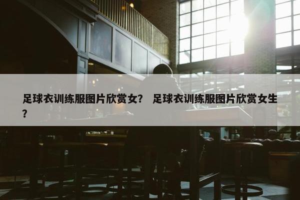 足球衣训练服图片欣赏女？ 足球衣训练服图片欣赏女生？