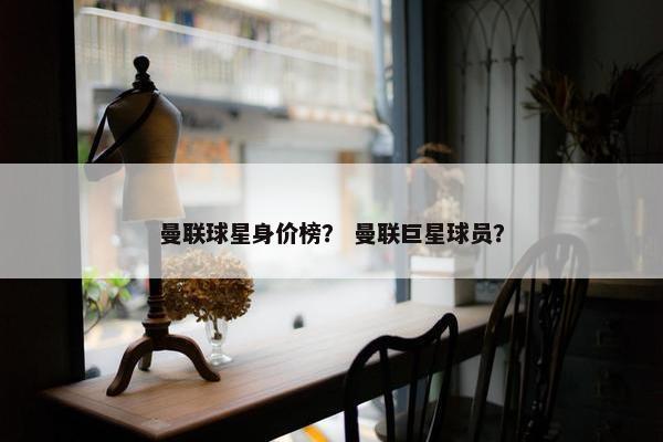 曼联球星身价榜？ 曼联巨星球员？