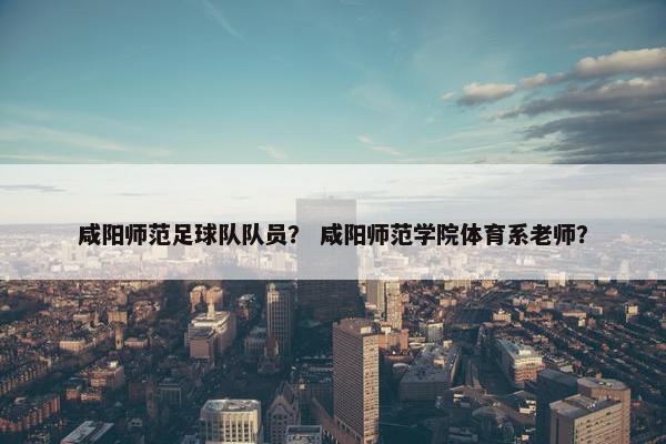 咸阳师范足球队队员？ 咸阳师范学院体育系老师？