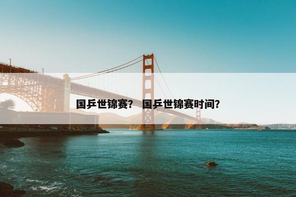 国乒世锦赛？ 国乒世锦赛时间？