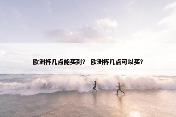 欧洲杯几点能买到？ 欧洲杯几点可以买？