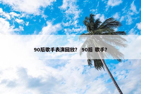 90后歌手表演回放？ 90后 歌手？