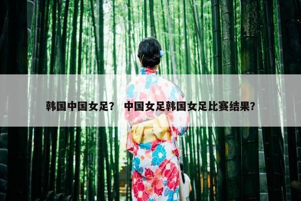 韩国中国女足？ 中国女足韩国女足比赛结果？