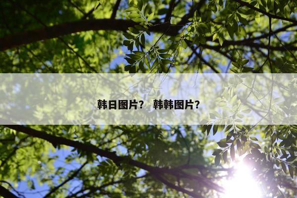 韩日图片？ 韩韩图片？