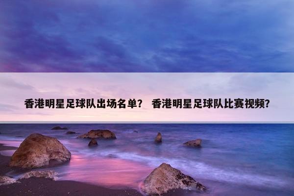 香港明星足球队出场名单？ 香港明星足球队比赛视频？