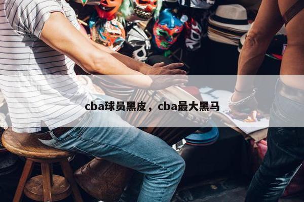 cba球员黑皮，cba最大黑马