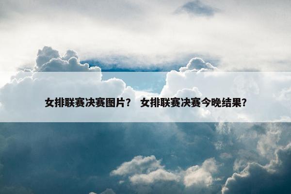 女排联赛决赛图片？ 女排联赛决赛今晚结果？