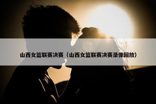 山西女篮联赛决赛（山西女篮联赛决赛录像回放）