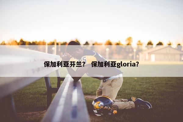 保加利亚芬兰？ 保加利亚gloria？