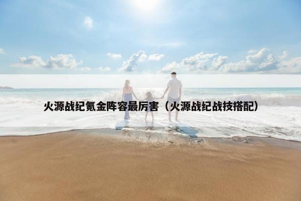 火源战纪氪金阵容最厉害（火源战纪战技搭配）