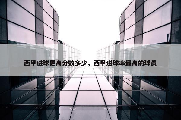 西甲进球更高分数多少，西甲进球率最高的球员