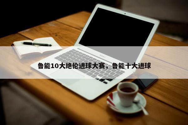 鲁能10大绝伦进球大赛，鲁能十大进球