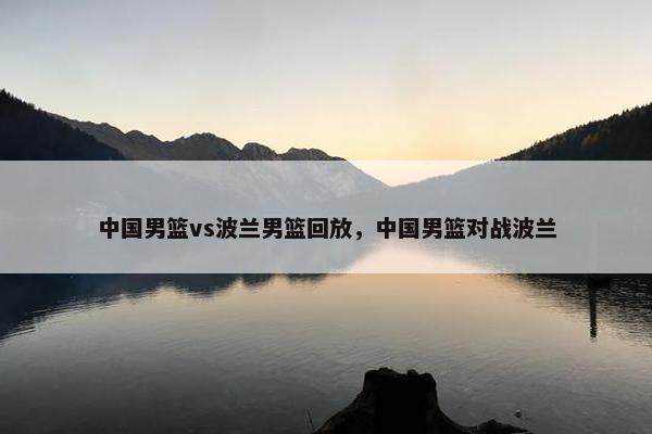 中国男篮vs波兰男篮回放，中国男篮对战波兰