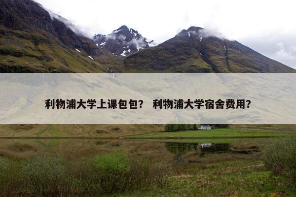 利物浦大学上课包包？ 利物浦大学宿舍费用？