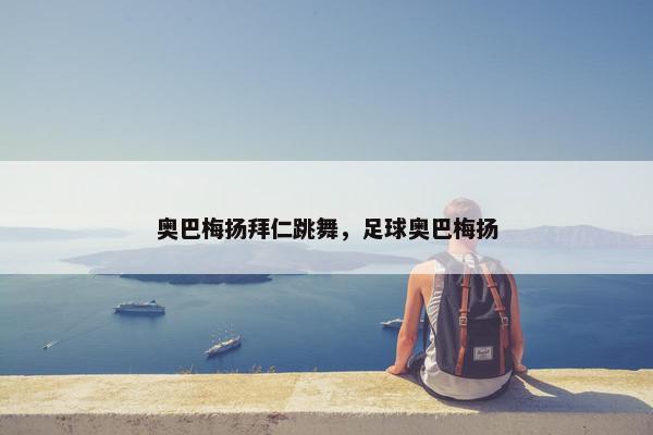 奥巴梅扬拜仁跳舞，足球奥巴梅扬