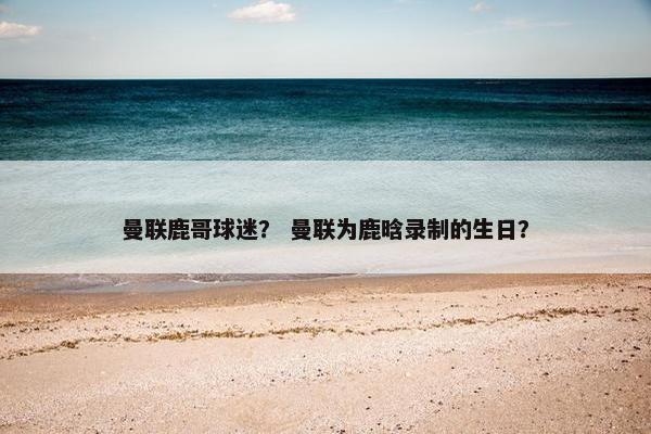 曼联鹿哥球迷？ 曼联为鹿晗录制的生日？