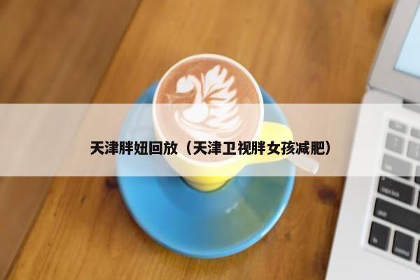 天津胖妞回放（天津卫视胖女孩减肥）