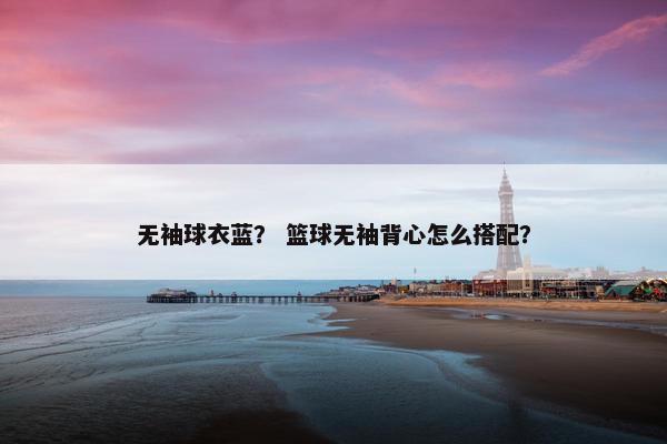 无袖球衣蓝？ 篮球无袖背心怎么搭配？