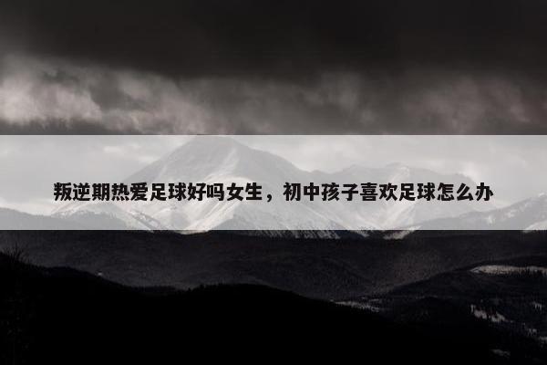 叛逆期热爱足球好吗女生，初中孩子喜欢足球怎么办