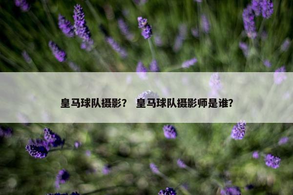 皇马球队摄影？ 皇马球队摄影师是谁？