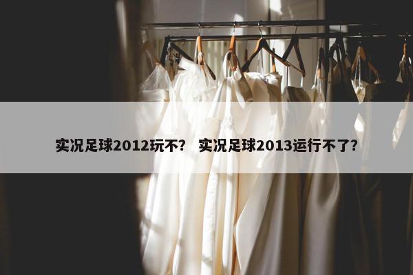 实况足球2012玩不？ 实况足球2013运行不了？