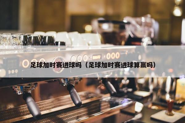 足球加时赛进球吗（足球加时赛进球算赢吗）