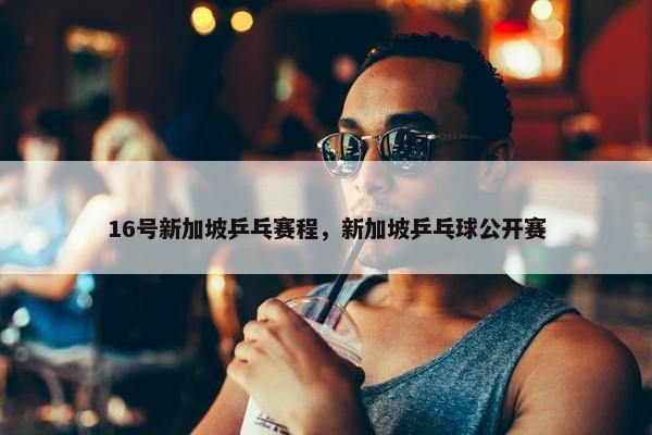 16号新加坡乒乓赛程，新加坡乒乓球公开赛