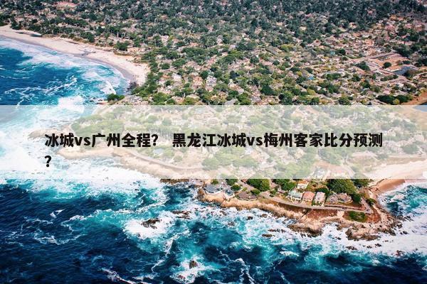 冰城vs广州全程？ 黑龙江冰城vs梅州客家比分预测？