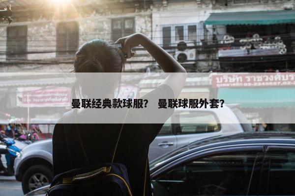 曼联经典款球服？ 曼联球服外套？