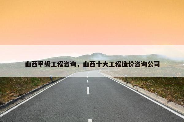山西甲级工程咨询，山西十大工程造价咨询公司